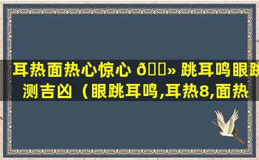 耳热面热心惊心 🌻 跳耳鸣眼跳测吉凶（眼跳耳鸣,耳热8,面热,心惊肉跳测吉凶 🌸 法）